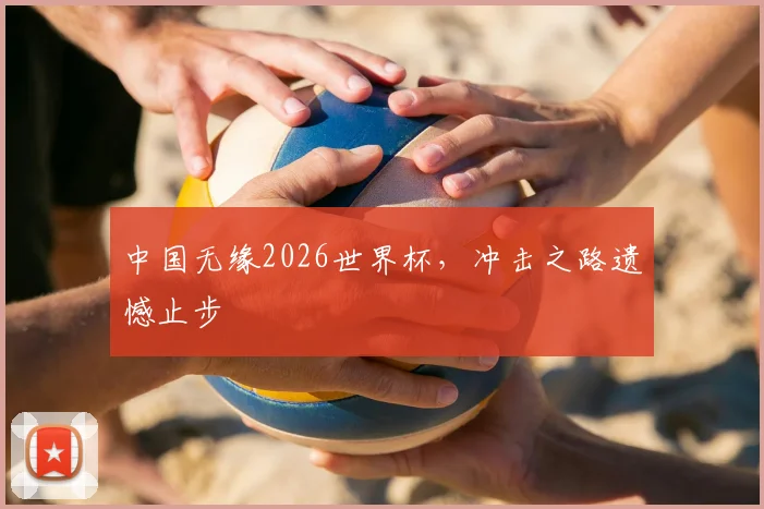 中国无缘2026世界杯,冲击之路遗憾止步