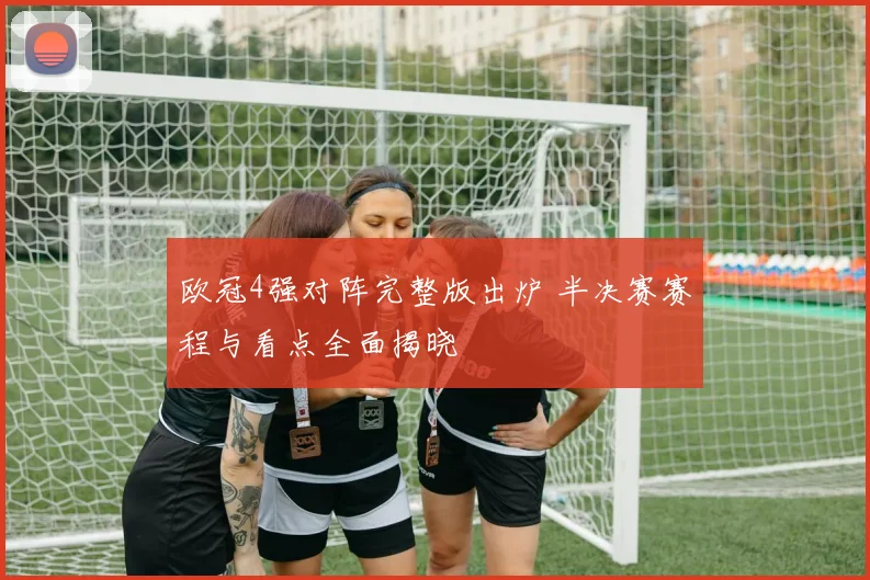 欧冠4强对阵完整版出炉 半决赛赛程与看点全面揭晓