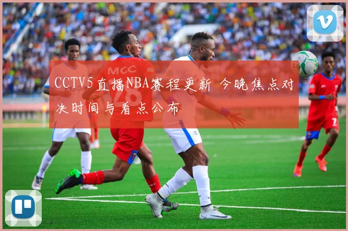 CCTV5直播NBA赛程更新 今晚焦点对决时间与看点公布