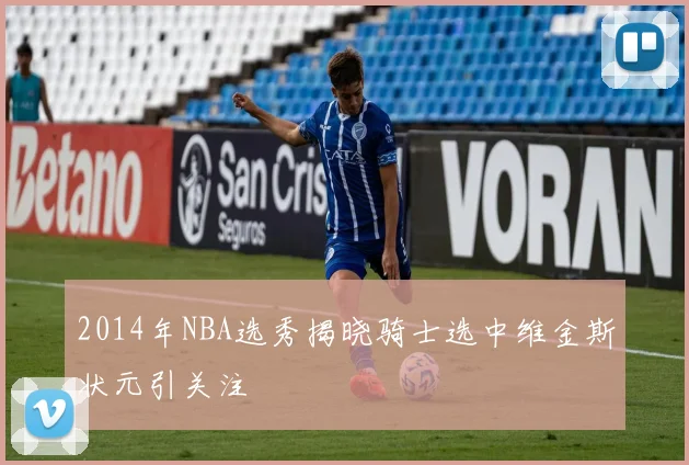 2014年NBA选秀揭晓骑士选中维金斯状元引关注