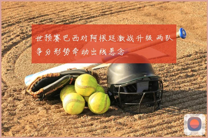 世预赛巴西对阿根廷激战升级 两队争分形势牵动出线悬念