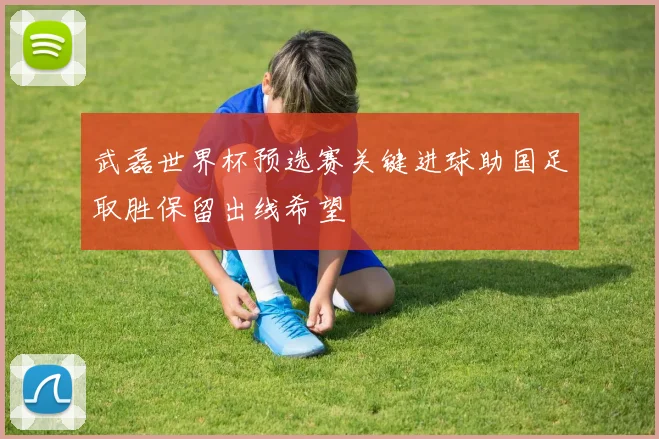 武磊世界杯预选赛关键进球助国足取胜保留出线希望