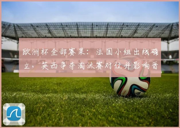 欧洲杯全部赛果：法国小组出线确立，英西争夺淘汰赛对位并影响晋级对阵