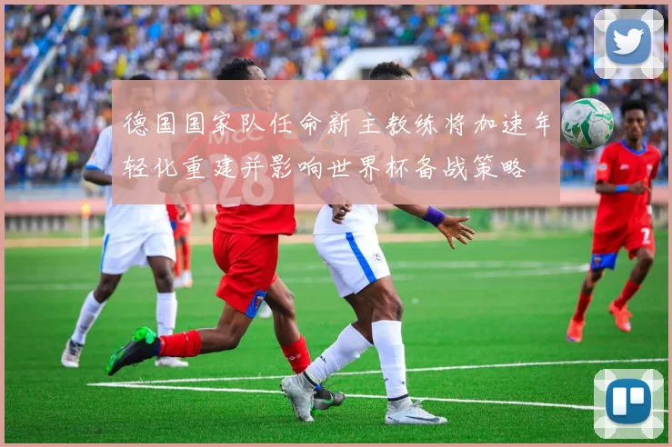 德国国家队任命新主教练将加速年轻化重建并影响世界杯备战策略